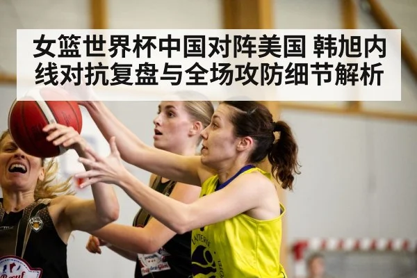 女篮世界杯中国对阵美国 韩旭内线对抗复盘与全场攻防细节解析